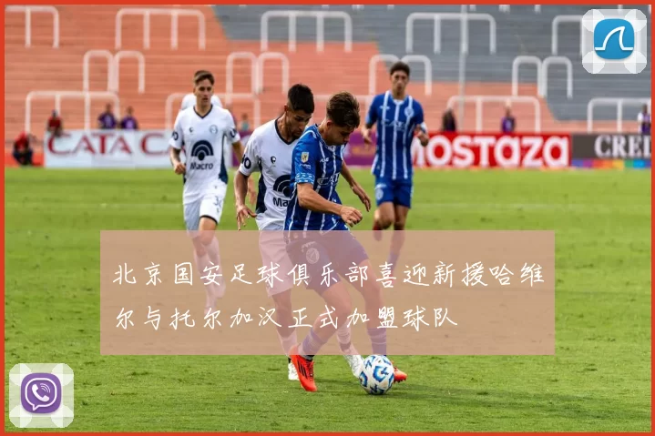 北京国安足球俱乐部喜迎新援哈维尔与托尔加汉正式加盟球队