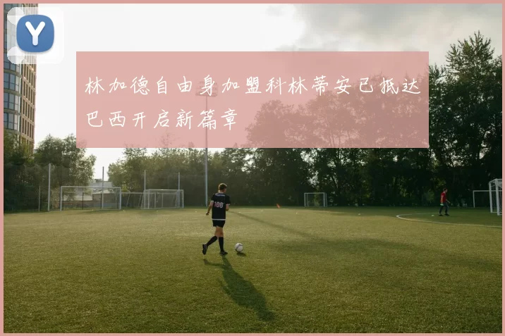 林加德自由身加盟科林蒂安已抵达巴西开启新篇章