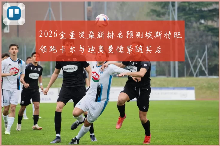 2026金童奖最新排名预测埃斯特旺领跑卡尔与迪奥曼德紧随其后