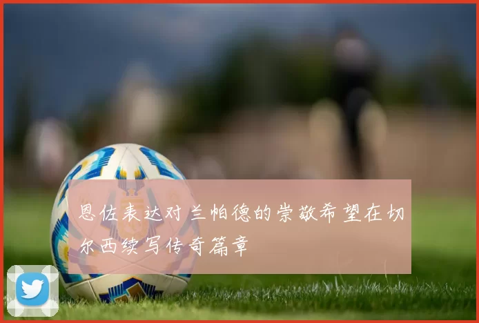 恩佐表达对兰帕德的崇敬希望在切尔西续写传奇篇章
