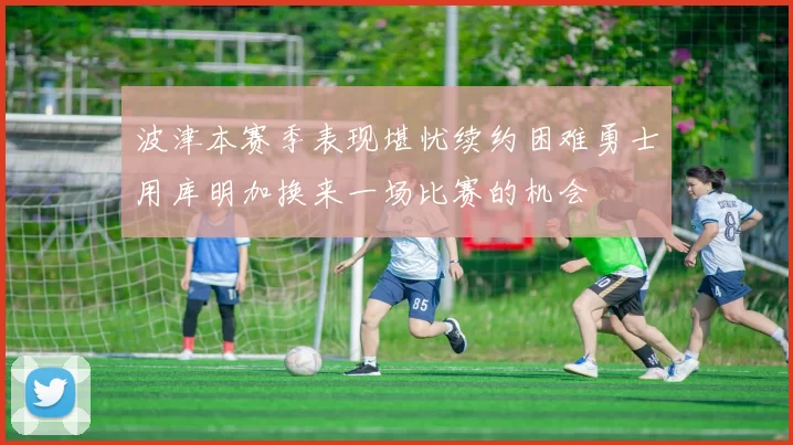 波津本赛季表现堪忧续约困难勇士用库明加换来一场比赛的机会