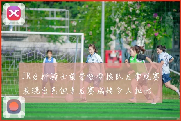 JR分析骑士前景哈登换队后常规赛表现出色但季后赛成绩令人担忧