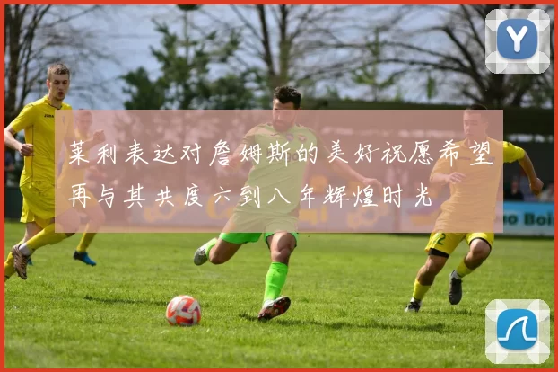 莱利表达对詹姆斯的美好祝愿希望再与其共度六到八年辉煌时光