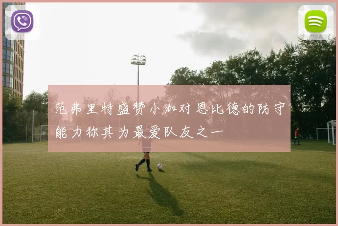 范弗里特盛赞小加对恩比德的防守能力称其为最爱队友之一