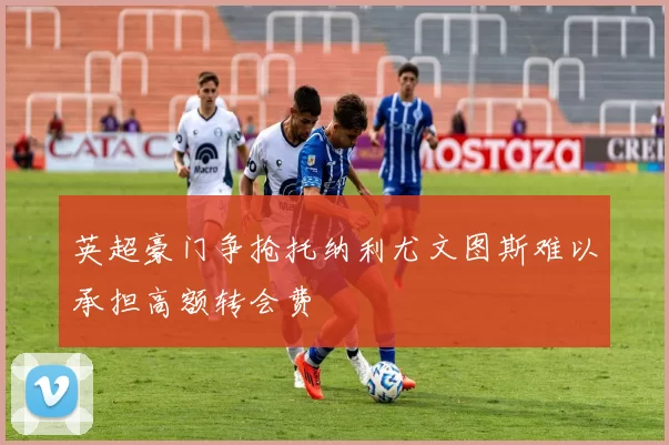 英超豪门争抢托纳利尤文图斯难以承担高额转会费