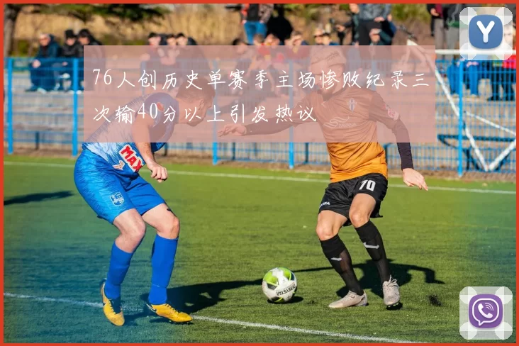 76人创历史单赛季主场惨败纪录三次输40分以上引发热议
