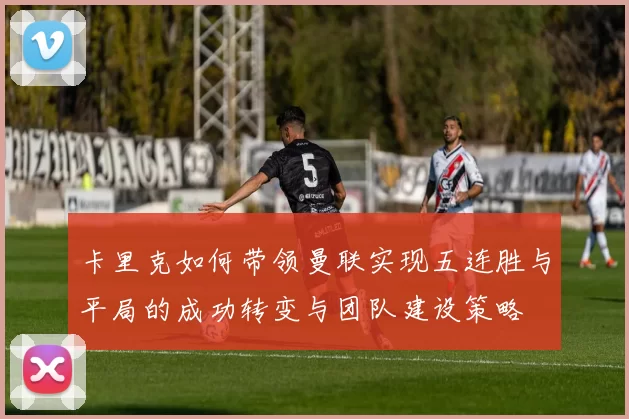 卡里克如何带领曼联实现五连胜与平局的成功转变与团队建设策略