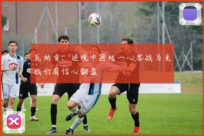 瓦纳肯：逆境中团结一心客战马竞我们有信心翻盘