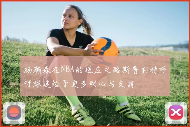 杨瀚森在NBA的适应之路斯普利特呼吁球迷给予更多耐心与支持