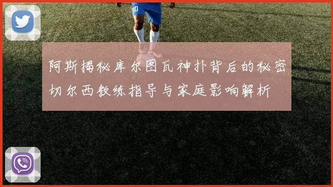 阿斯揭秘库尔图瓦神扑背后的秘密切尔西教练指导与家庭影响解析