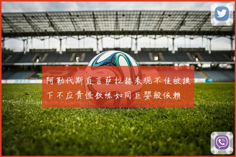 阿勒代斯直言萨拉赫表现不佳被换下不应责怪教练如同巨婴般依赖
