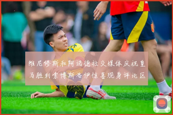 维尼修斯和阿诺德社交媒体庆祝皇马胜利索博斯洛伊惊喜现身评论区互动