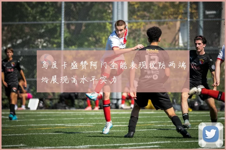 乌度卡盛赞阿门全能表现攻防两端均展现高水平实力