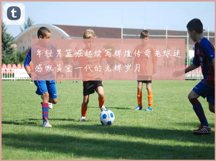 年轻男篮崛起续写辉煌传奇老球迷感慨黄金一代的光辉岁月