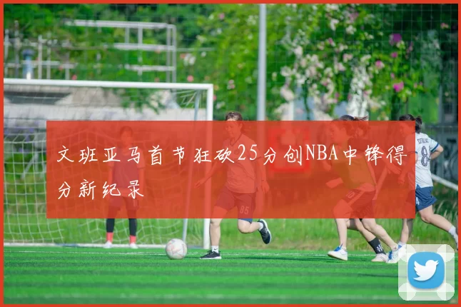 文班亚马首节狂砍25分创NBA中锋得分新纪录