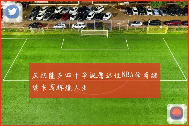庆祝隆多四十华诞愿这位NBA传奇继续书写辉煌人生