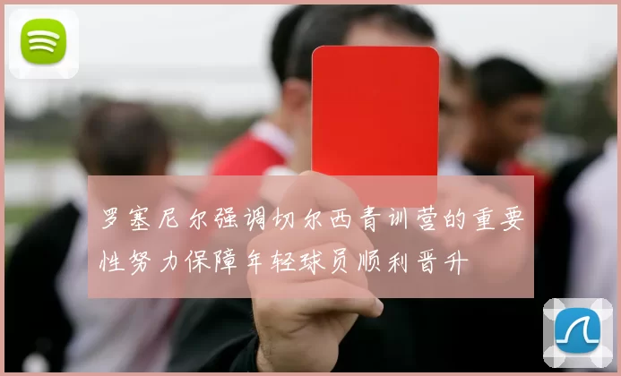 罗塞尼尔强调切尔西青训营的重要性努力保障年轻球员顺利晋升