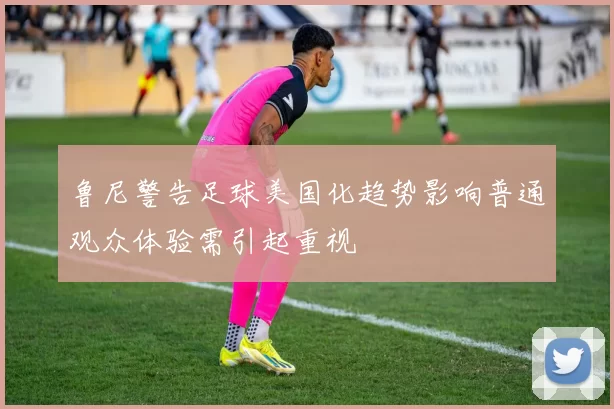 鲁尼警告足球美国化趋势影响普通观众体验需引起重视