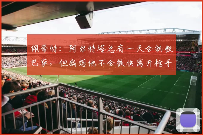 佩蒂特：阿尔特塔总有一天会执教巴萨，但我想他不会很快离开枪手