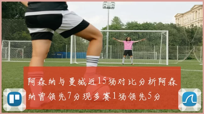 阿森纳与曼城近15场对比分析阿森纳曾领先7分现多赛1场领先5分