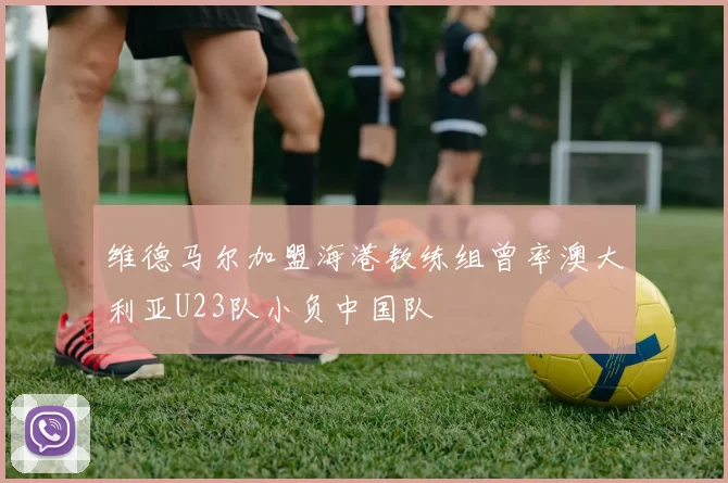 维德马尔加盟海港教练组曾率澳大利亚U23队小负中国队