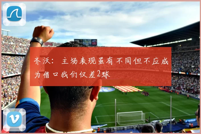 齐沃：主场表现虽有不同但不应成为借口我们仅差2球