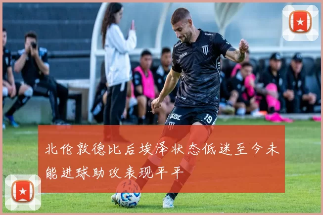 北伦敦德比后埃泽状态低迷至今未能进球助攻表现平平