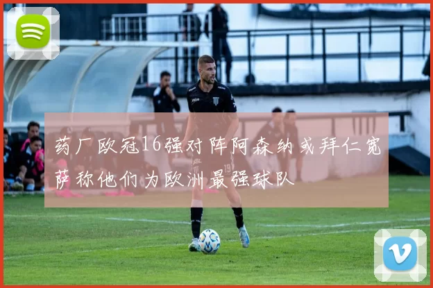 药厂欧冠16强对阵阿森纳或拜仁宽萨称他们为欧洲最强球队