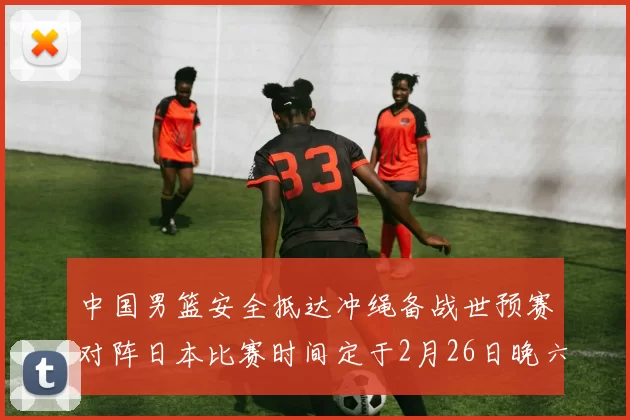 中国男篮安全抵达冲绳备战世预赛对阵日本比赛时间定于2月26日晚六点五分